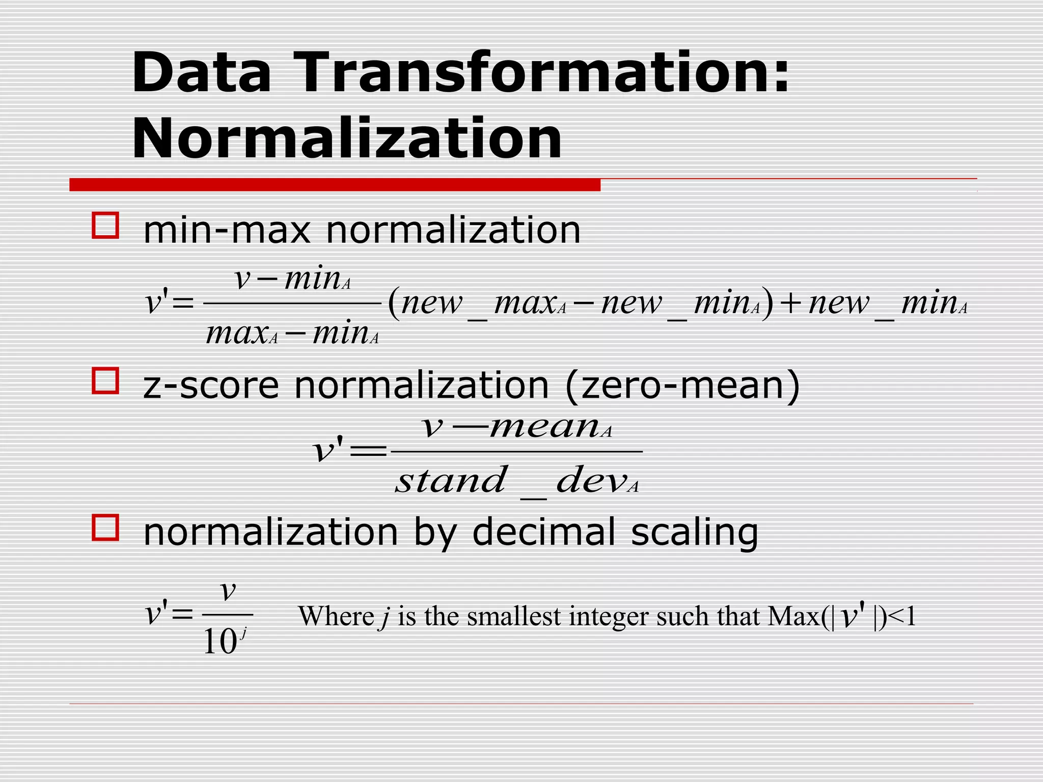 Data Transformation:
Normalization
 min-max normalization
v − minA
v' =
(new _ maxA − new _ minA) + new _ minA
maxA − minA
 z-score normalization (zero-mean)
v −meanA
v' =
stand _ devA
 normalization by decimal scaling
v
v' = j Where j is the smallest integer such that Max(| v ' |)<1
10

 