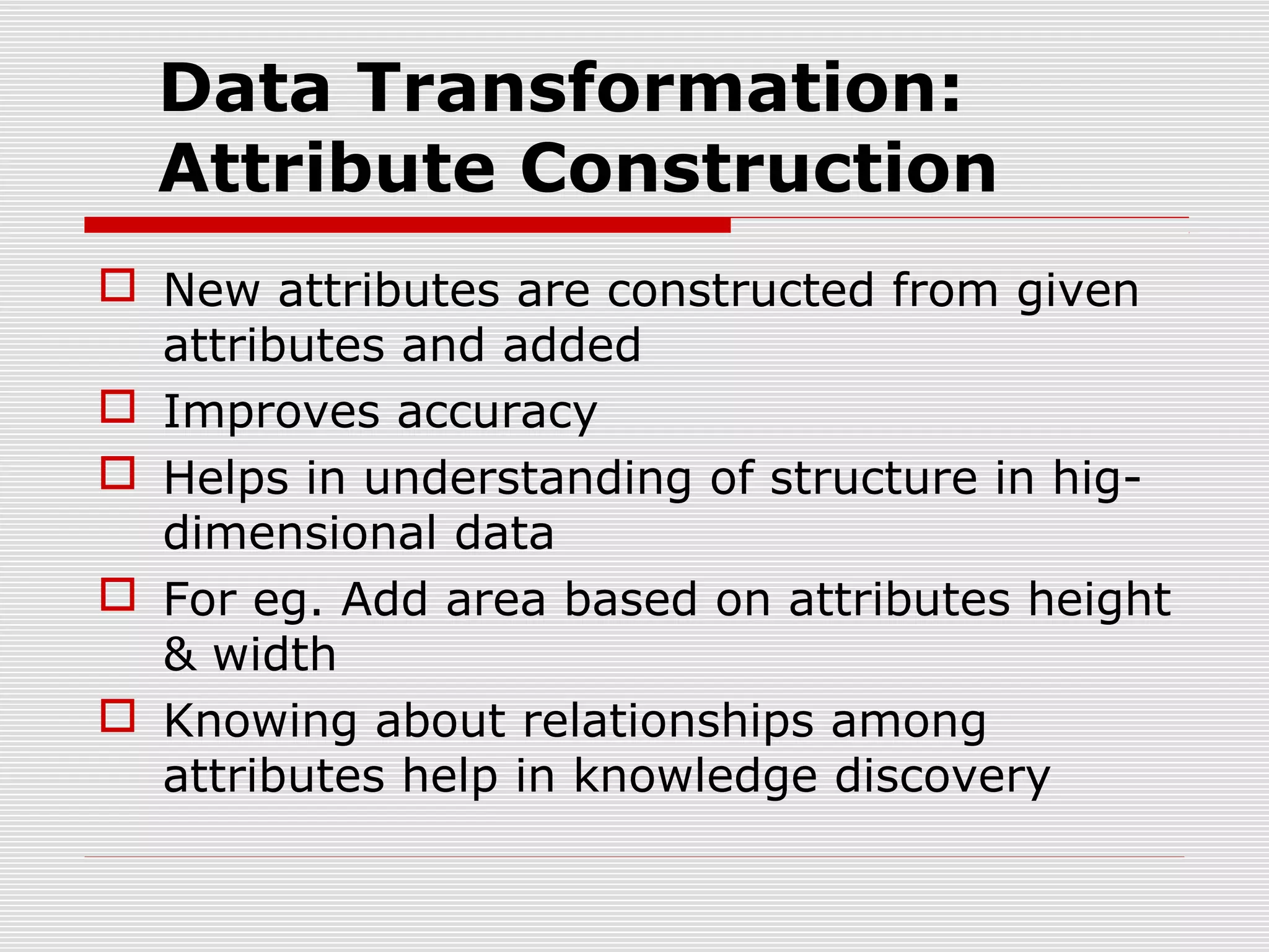 Data Transformation:
Attribute Construction
 New attributes are constructed from given
attributes and added
 Improves accuracy
 Helps in understanding of structure in higdimensional data
 For eg. Add area based on attributes height
& width
 Knowing about relationships among
attributes help in knowledge discovery

 