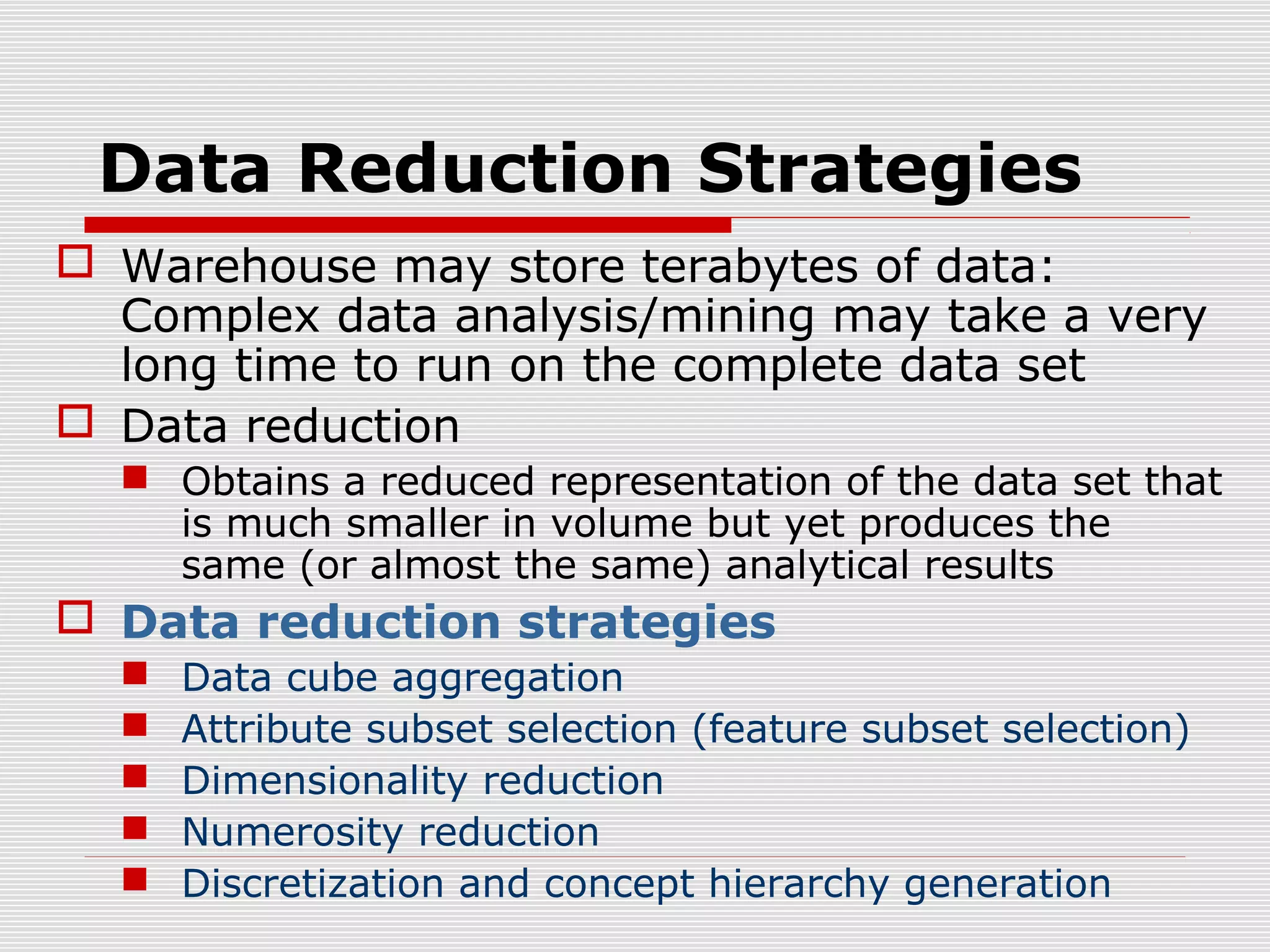 Data Reduction Strategies
 Warehouse may store terabytes of data:
Complex data analysis/mining may take a very
long time to run on the complete data set
 Data reduction
 Obtains a reduced representation of the data set that
is much smaller in volume but yet produces the
same (or almost the same) analytical results

 Data reduction strategies






Data cube aggregation
Attribute subset selection (feature subset selection)
Dimensionality reduction
Numerosity reduction
Discretization and concept hierarchy generation

 