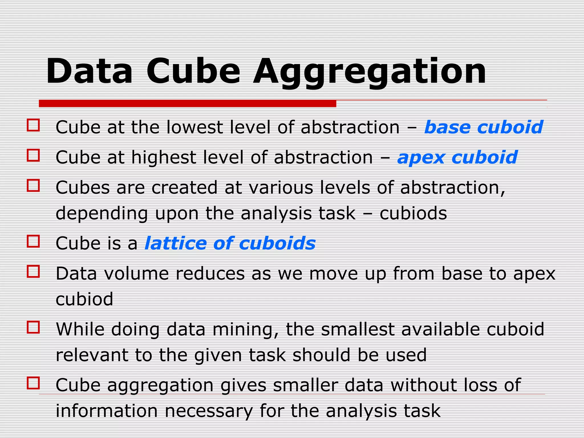 Data Cube Aggregation
 Cube at the lowest level of abstraction – base cuboid
 Cube at highest level of abstraction – apex cuboid
 Cubes are created at various levels of abstraction,
depending upon the analysis task – cubiods
 Cube is a lattice of cuboids
 Data volume reduces as we move up from base to apex
cubiod
 While doing data mining, the smallest available cuboid
relevant to the given task should be used
 Cube aggregation gives smaller data without loss of
information necessary for the analysis task

 