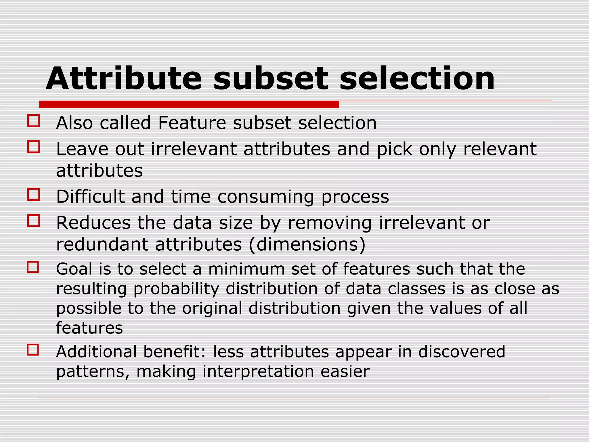 Attribute subset selection
 Also called Feature subset selection
 Leave out irrelevant attributes and pick only relevant
attributes
 Difficult and time consuming process
 Reduces the data size by removing irrelevant or
redundant attributes (dimensions)
 Goal is to select a minimum set of features such that the
resulting probability distribution of data classes is as close as
possible to the original distribution given the values of all
features
 Additional benefit: less attributes appear in discovered
patterns, making interpretation easier

 