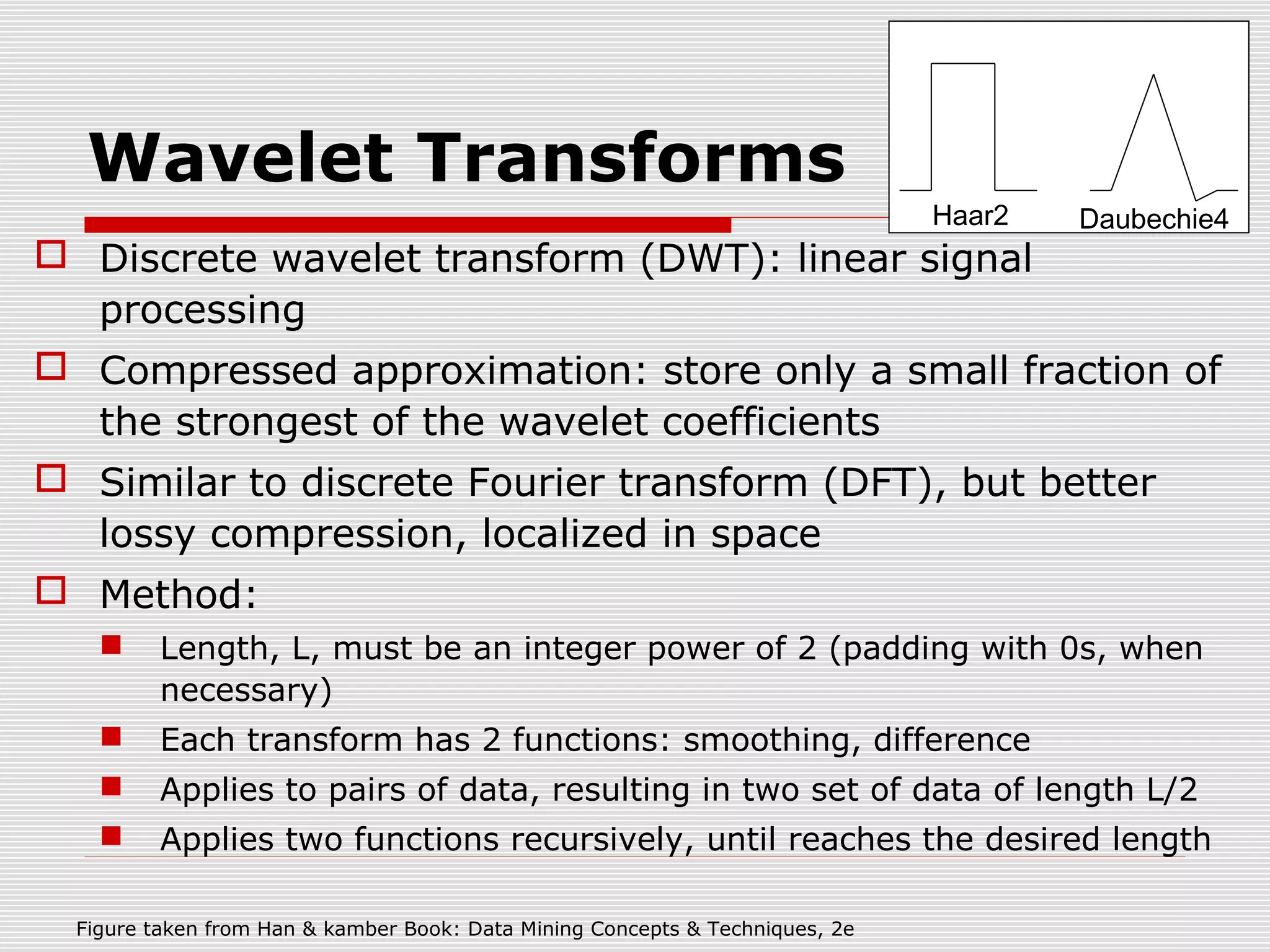 Wavelet Transforms

Haar2

Daubechie4

 Discrete wavelet transform (DWT): linear signal
processing
 Compressed approximation: store only a small fraction of
the strongest of the wavelet coefficients
 Similar to discrete Fourier transform (DFT), but better
lossy compression, localized in space
 Method:


Length, L, must be an integer power of 2 (padding with 0s, when
necessary)



Each transform has 2 functions: smoothing, difference



Applies to pairs of data, resulting in two set of data of length L/2



Applies two functions recursively, until reaches the desired length

Figure taken from Han & kamber Book: Data Mining Concepts & Techniques, 2e

 