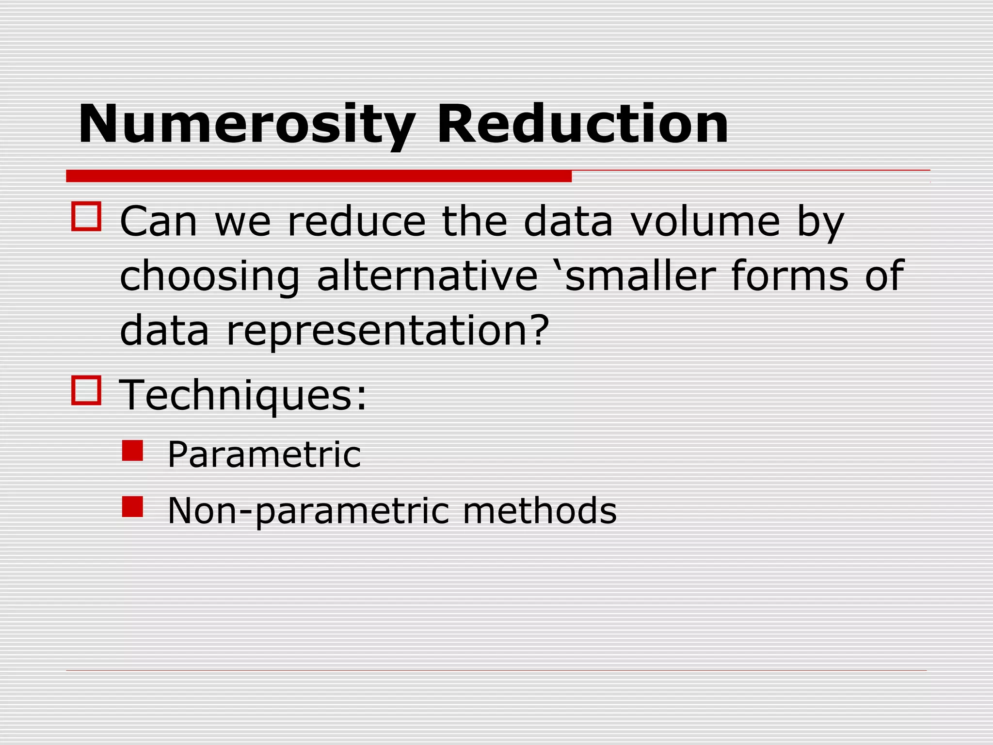 Numerosity Reduction
 Can we reduce the data volume by
choosing alternative ‘smaller forms of
data representation?
 Techniques:
 Parametric
 Non-parametric methods

 