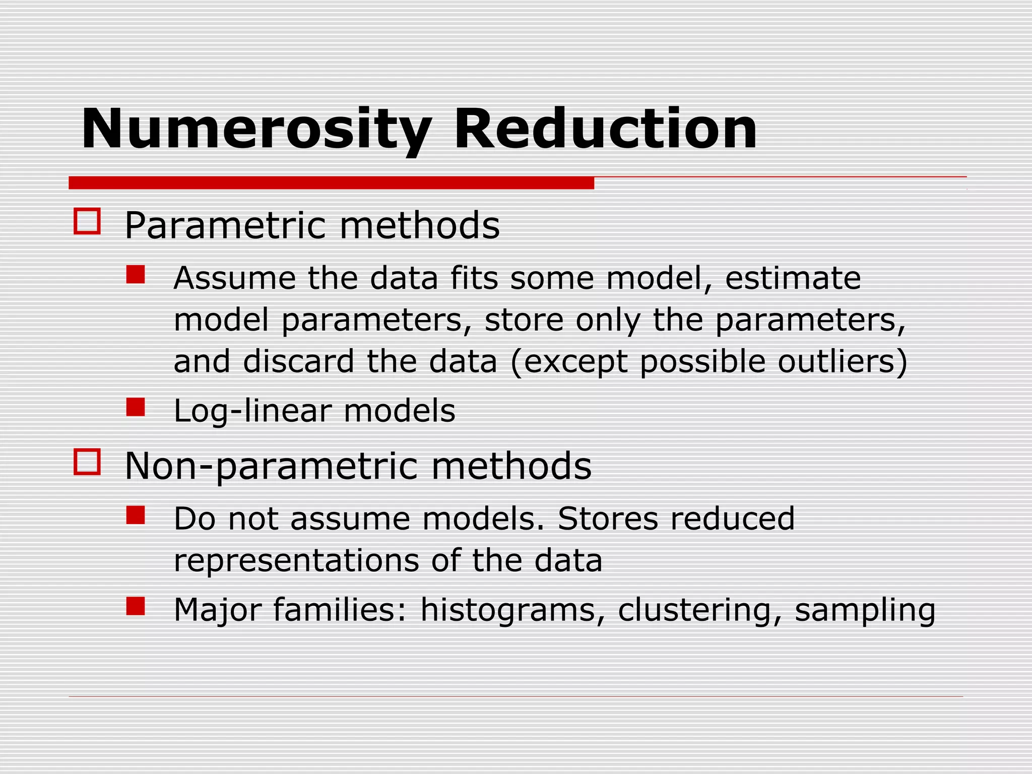 Numerosity Reduction
 Parametric methods
 Assume the data fits some model, estimate
model parameters, store only the parameters,
and discard the data (except possible outliers)
 Log-linear models

 Non-parametric methods
 Do not assume models. Stores reduced
representations of the data
 Major families: histograms, clustering, sampling

 