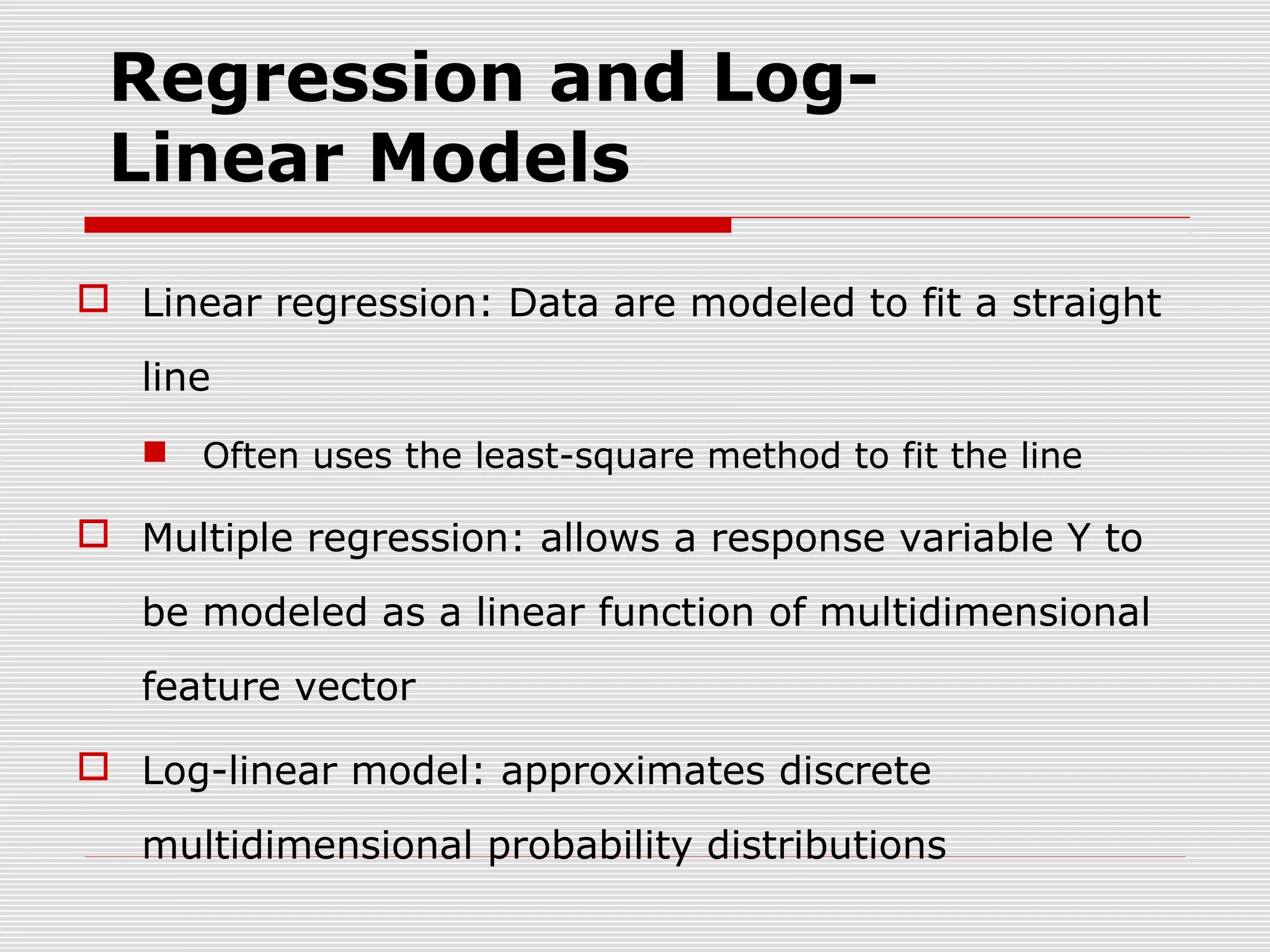 Regression and LogLinear Models
 Linear regression: Data are modeled to fit a straight
line
 Often uses the least-square method to fit the line

 Multiple regression: allows a response variable Y to
be modeled as a linear function of multidimensional
feature vector
 Log-linear model: approximates discrete
multidimensional probability distributions

 