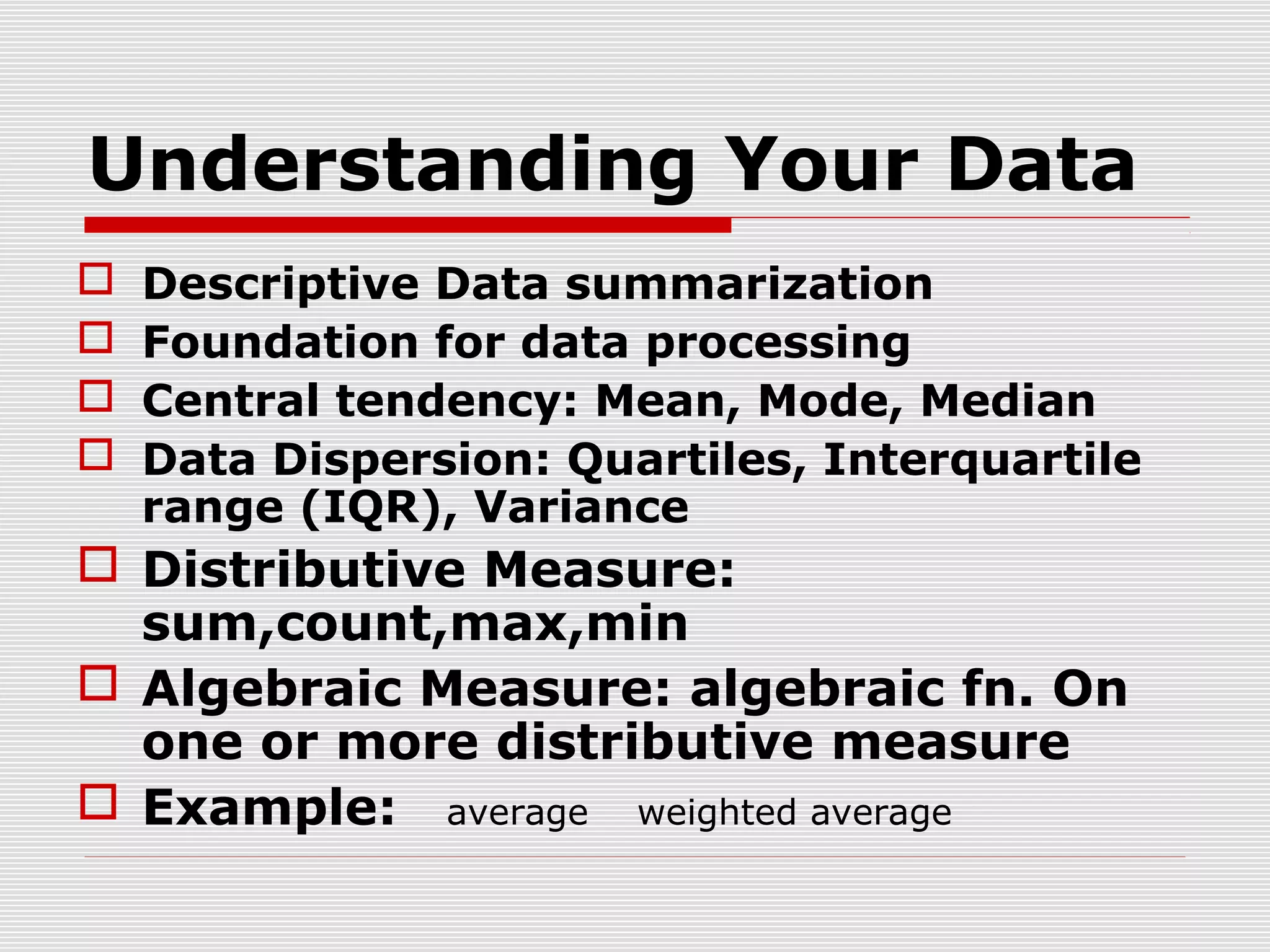 Understanding Your Data





Descriptive Data summarization
Foundation for data processing
Central tendency: Mean, Mode, Median
Data Dispersion: Quartiles, Interquartile
range (IQR), Variance

 Distributive Measure:
sum,count,max,min
 Algebraic Measure: algebraic fn. On
one or more distributive measure
 Example: average weighted average

 