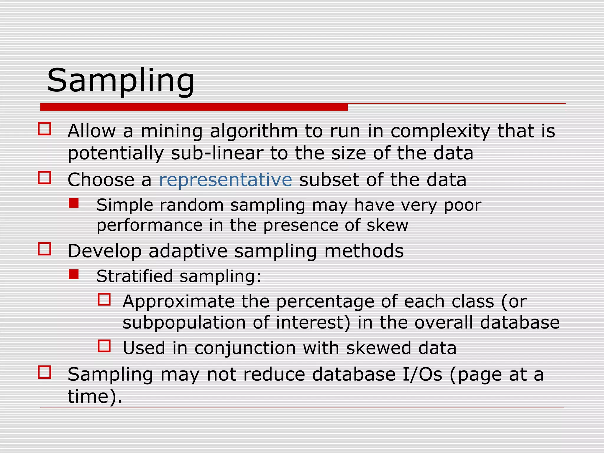 Sampling
 Allow a mining algorithm to run in complexity that is
potentially sub-linear to the size of the data
 Choose a representative subset of the data
 Simple random sampling may have very poor
performance in the presence of skew

 Develop adaptive sampling methods
 Stratified sampling:

 Approximate the percentage of each class (or
subpopulation of interest) in the overall database
 Used in conjunction with skewed data

 Sampling may not reduce database I/Os (page at a
time).

 