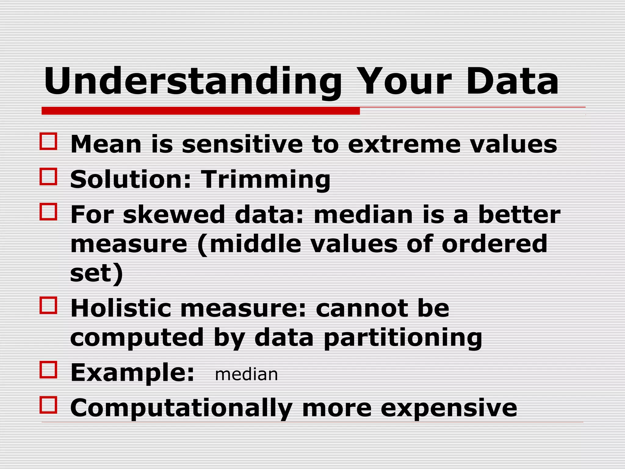 Understanding Your Data
 Mean is sensitive to extreme values
 Solution: Trimming
 For skewed data: median is a better
measure (middle values of ordered
set)
 Holistic measure: cannot be
computed by data partitioning
 Example: median
 Computationally more expensive

 