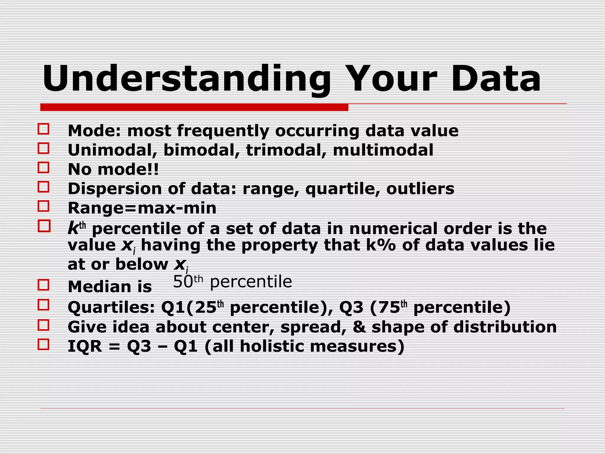 Understanding Your Data
Mode: most frequently occurring data value
Unimodal, bimodal, trimodal, multimodal
No mode!!
Dispersion of data: range, quartile, outliers
Range=max-min
 kth percentile of a set of data in numerical order is the
value xi having the property that k% of data values lie
at or below xi
th
 Median is 50 percentile
 Quartiles: Q1(25th percentile), Q3 (75th percentile)
 Give idea about center, spread, & shape of distribution
 IQR = Q3 – Q1 (all holistic measures)






 
