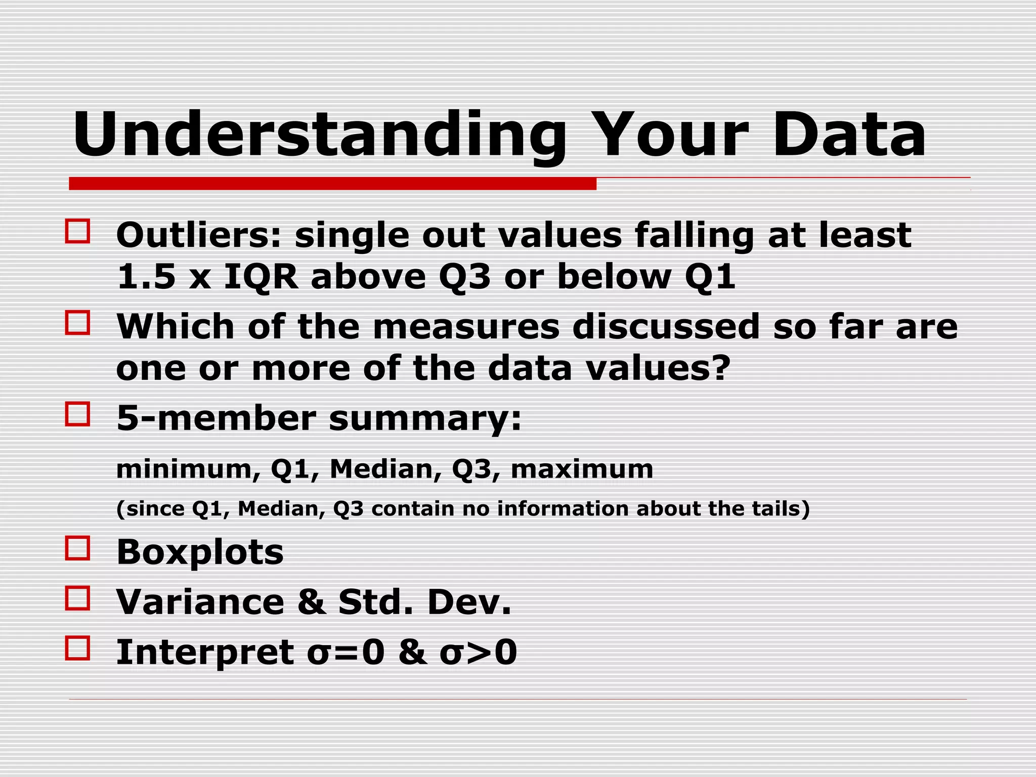 Understanding Your Data
 Outliers: single out values falling at least
1.5 x IQR above Q3 or below Q1
 Which of the measures discussed so far are
one or more of the data values?
 5-member summary:
minimum, Q1, Median, Q3, maximum
(since Q1, Median, Q3 contain no information about the tails)

 Boxplots
 Variance & Std. Dev.
 Interpret σ=0 & σ>0

 