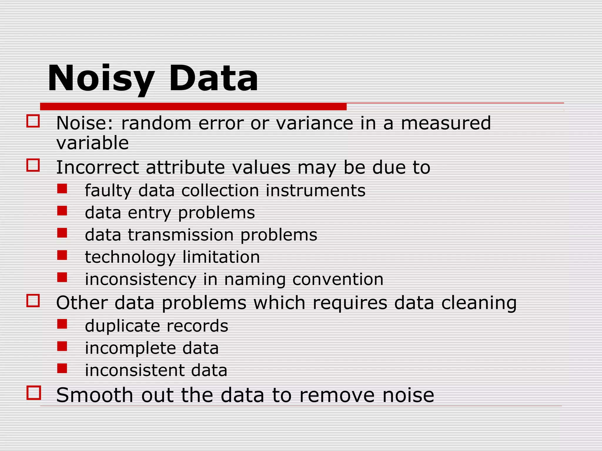 Noisy Data
 Noise: random error or variance in a measured
variable
 Incorrect attribute values may be due to






faulty data collection instruments
data entry problems
data transmission problems
technology limitation
inconsistency in naming convention

 Other data problems which requires data cleaning
 duplicate records
 incomplete data
 inconsistent data

 Smooth out the data to remove noise

 