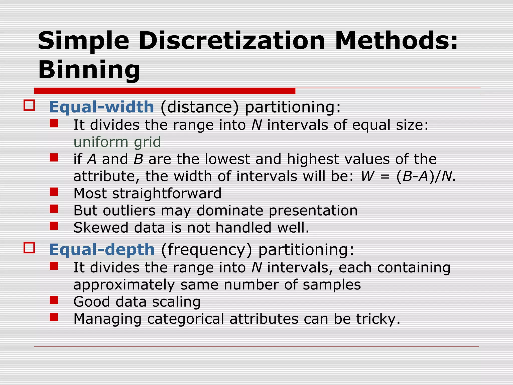 Simple Discretization Methods:
Binning
 Equal-width (distance) partitioning:

 It divides the range into N intervals of equal size:
uniform grid
 if A and B are the lowest and highest values of the
attribute, the width of intervals will be: W = (B-A)/N.
 Most straightforward
 But outliers may dominate presentation
 Skewed data is not handled well.

 Equal-depth (frequency) partitioning:

 It divides the range into N intervals, each containing
approximately same number of samples
 Good data scaling
 Managing categorical attributes can be tricky.

 