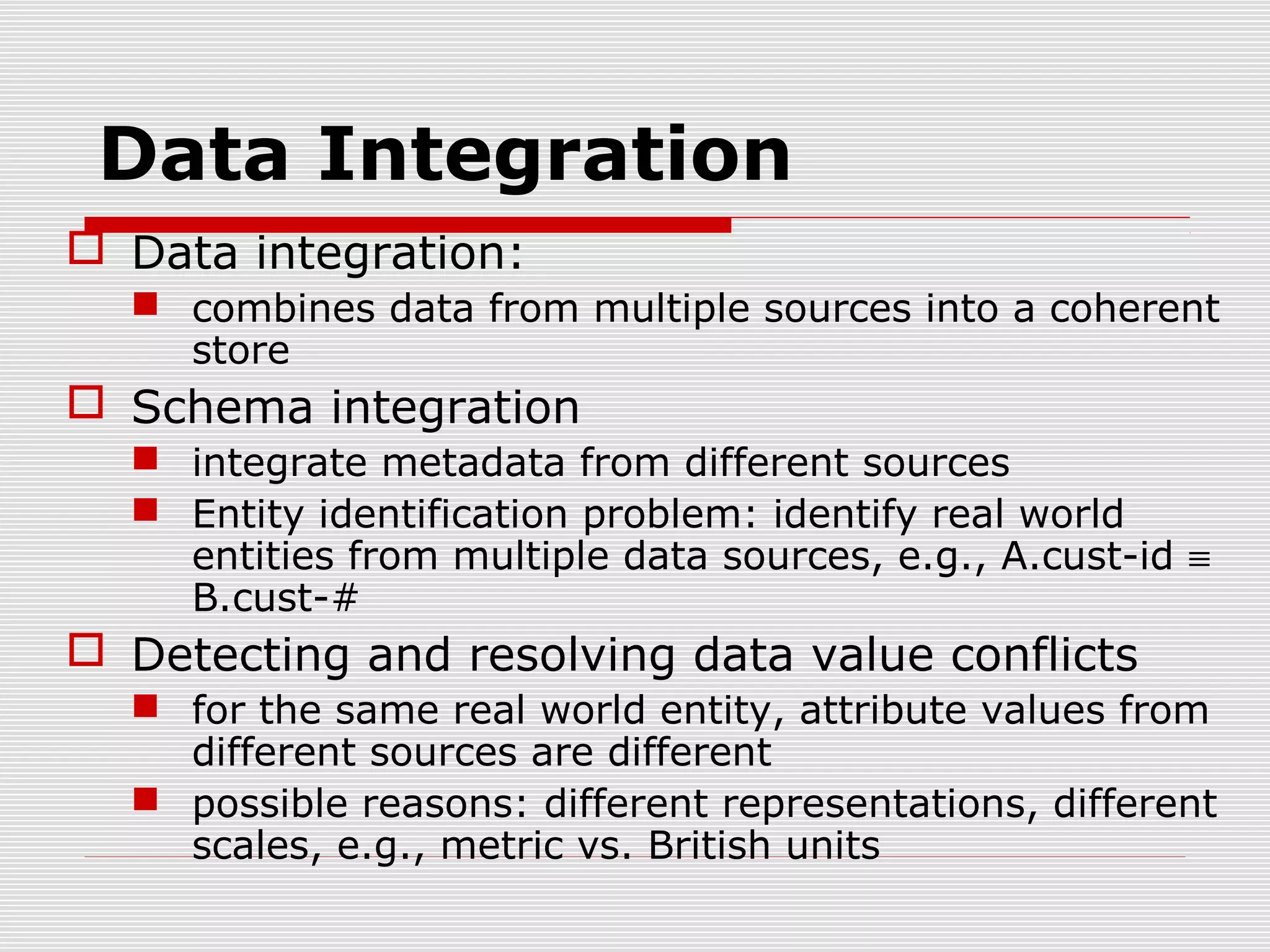 Data Integration
 Data integration:
 combines data from multiple sources into a coherent
store

 Schema integration
 integrate metadata from different sources
 Entity identification problem: identify real world
entities from multiple data sources, e.g., A.cust-id ≡
B.cust-#

 Detecting and resolving data value conflicts
 for the same real world entity, attribute values from
different sources are different
 possible reasons: different representations, different
scales, e.g., metric vs. British units

 