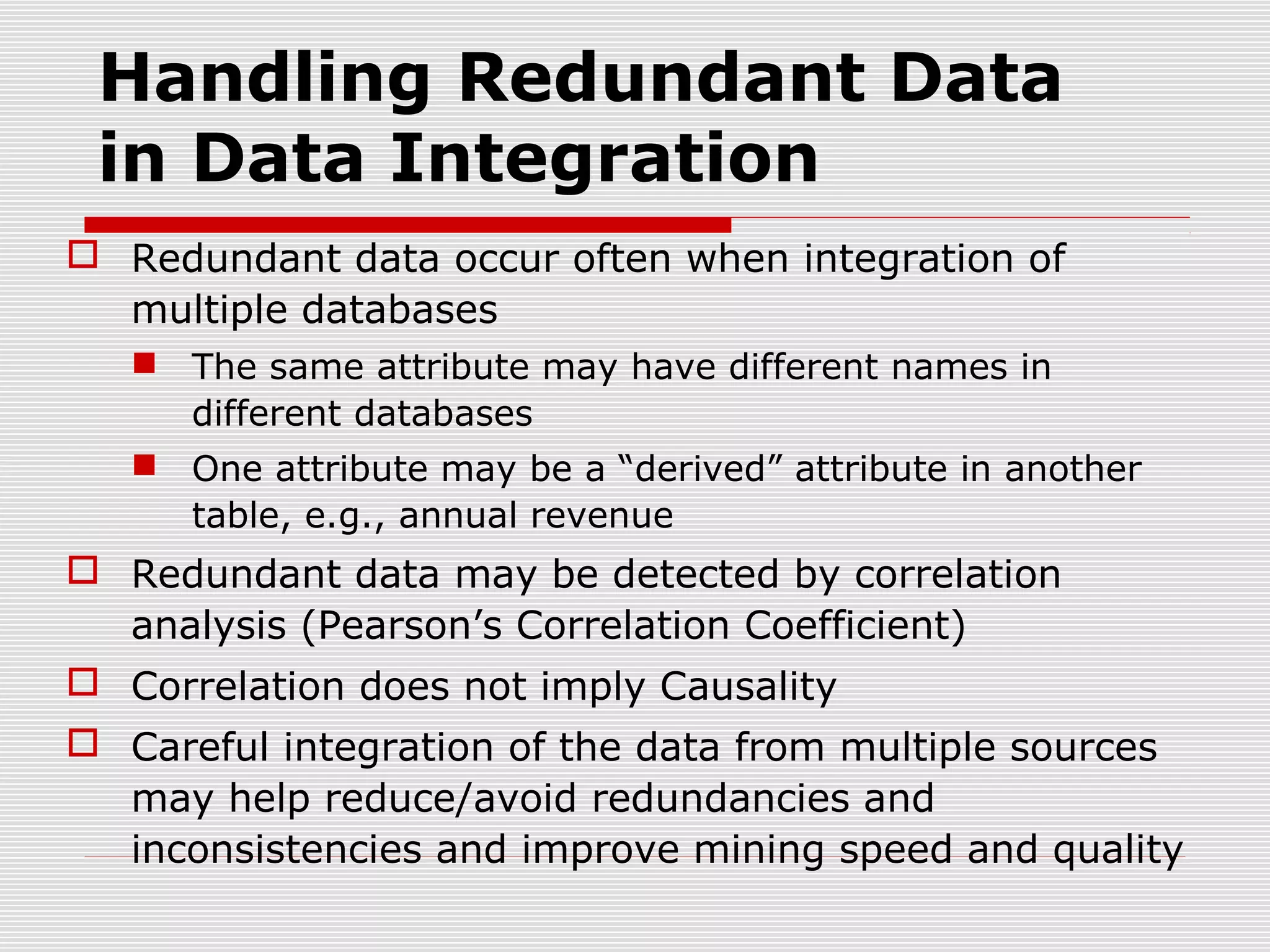 Handling Redundant Data
in Data Integration
 Redundant data occur often when integration of
multiple databases
 The same attribute may have different names in
different databases
 One attribute may be a “derived” attribute in another
table, e.g., annual revenue

 Redundant data may be detected by correlation
analysis (Pearson’s Correlation Coefficient)
 Correlation does not imply Causality
 Careful integration of the data from multiple sources
may help reduce/avoid redundancies and
inconsistencies and improve mining speed and quality

 