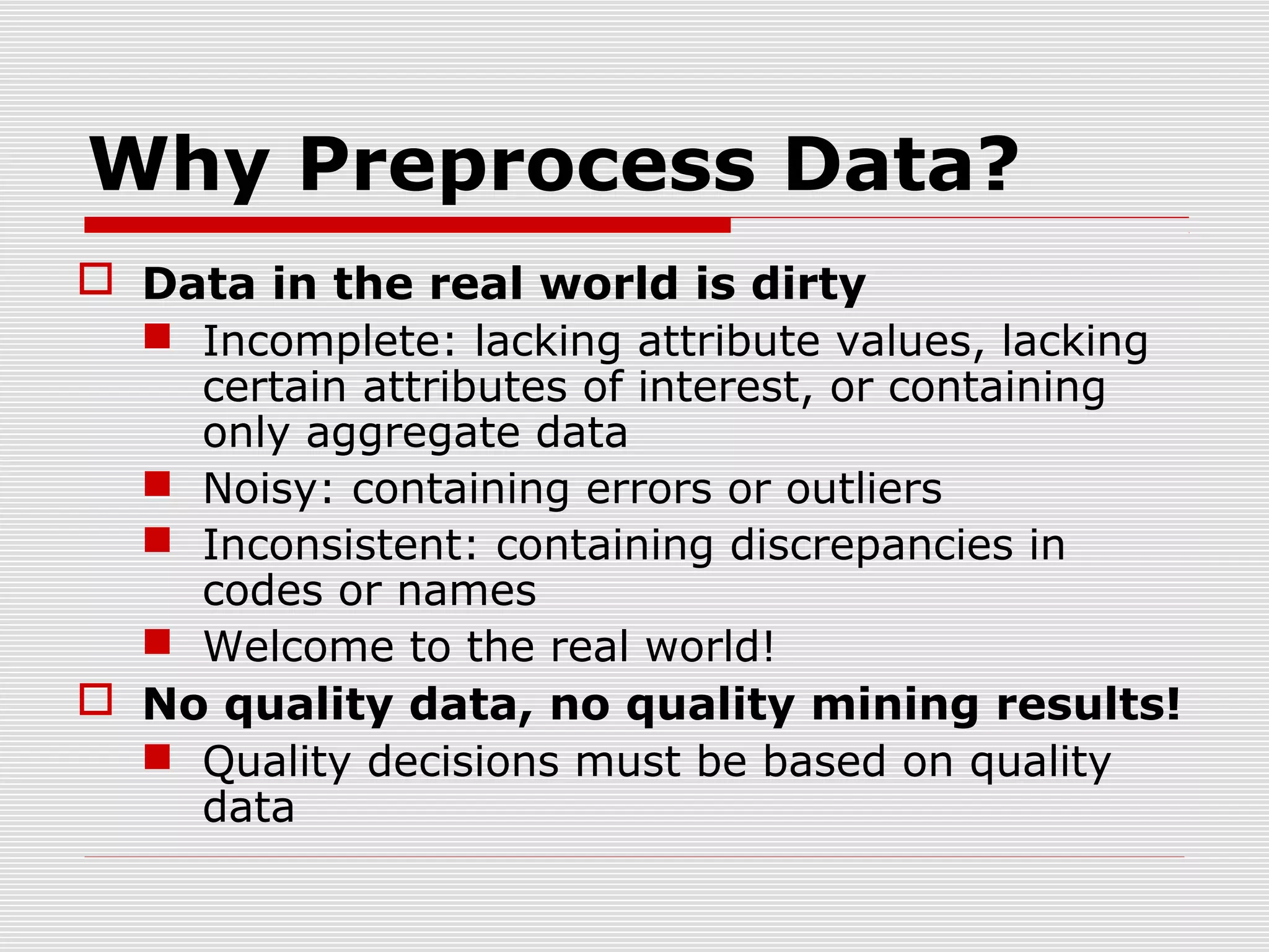 Why Preprocess Data?
 Data in the real world is dirty
 Incomplete: lacking attribute values, lacking
certain attributes of interest, or containing
only aggregate data
 Noisy: containing errors or outliers
 Inconsistent: containing discrepancies in
codes or names
 Welcome to the real world!
 No quality data, no quality mining results!
 Quality decisions must be based on quality
data

 