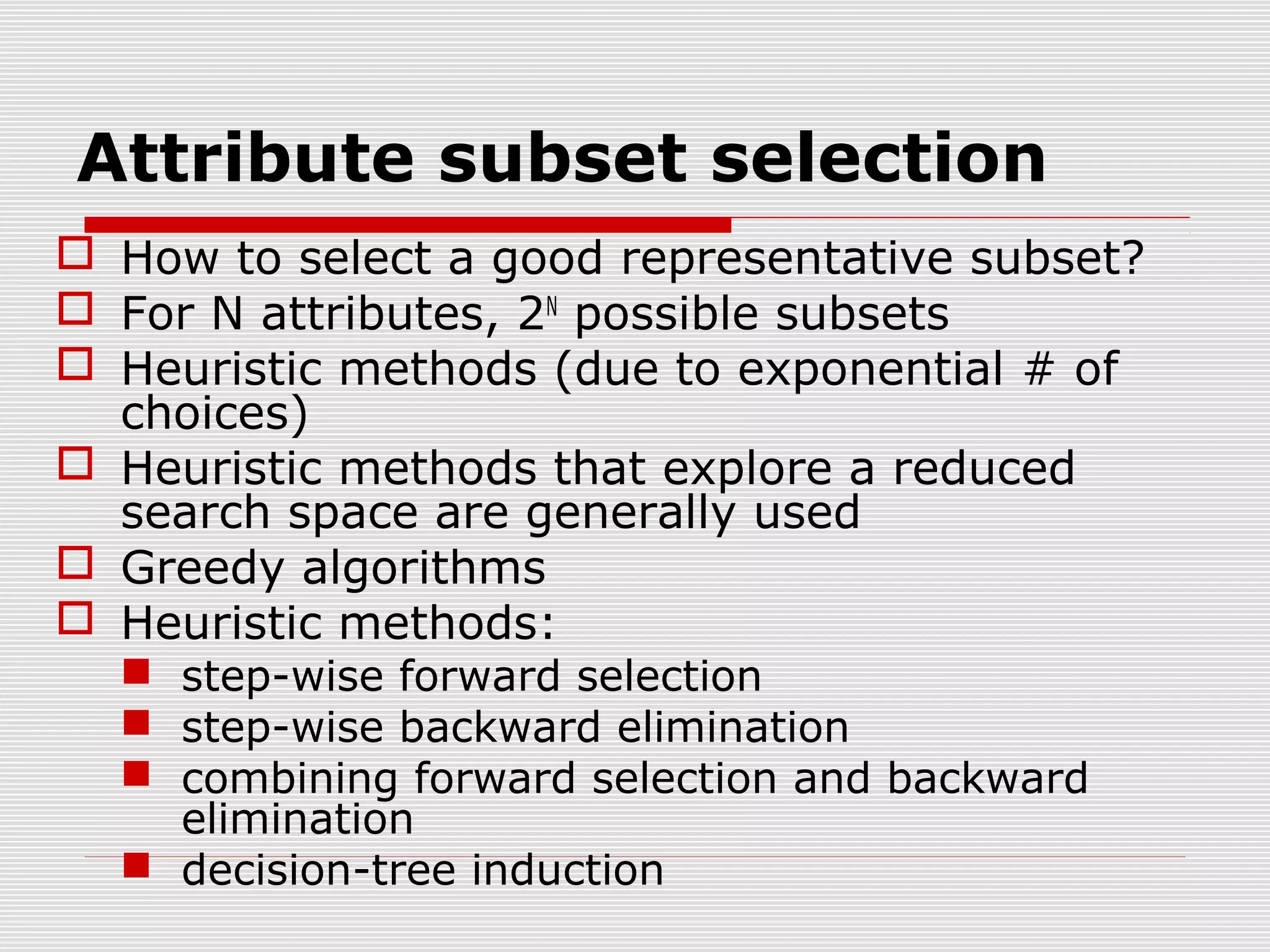 Attribute subset selection
 How to select a good representative subset?
 For N attributes, 2N possible subsets
 Heuristic methods (due to exponential # of
choices)
 Heuristic methods that explore a reduced
search space are generally used
 Greedy algorithms
 Heuristic methods:
 step-wise forward selection
 step-wise backward elimination
 combining forward selection and backward
elimination
 decision-tree induction

 