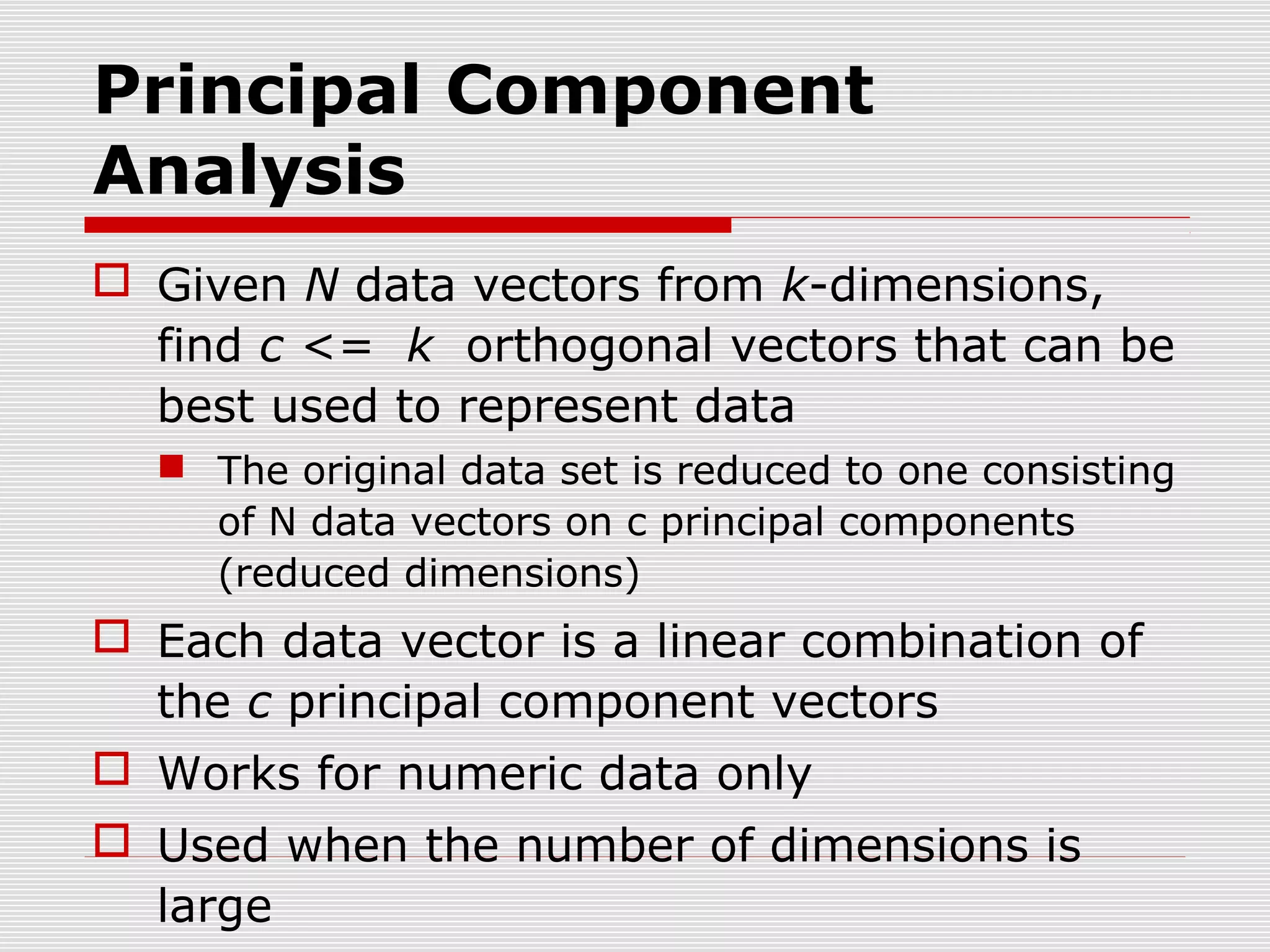 Principal Component
Analysis
 Given N data vectors from k-dimensions,
find c <= k orthogonal vectors that can be
best used to represent data
 The original data set is reduced to one consisting
of N data vectors on c principal components
(reduced dimensions)

 Each data vector is a linear combination of
the c principal component vectors
 Works for numeric data only
 Used when the number of dimensions is
large

 