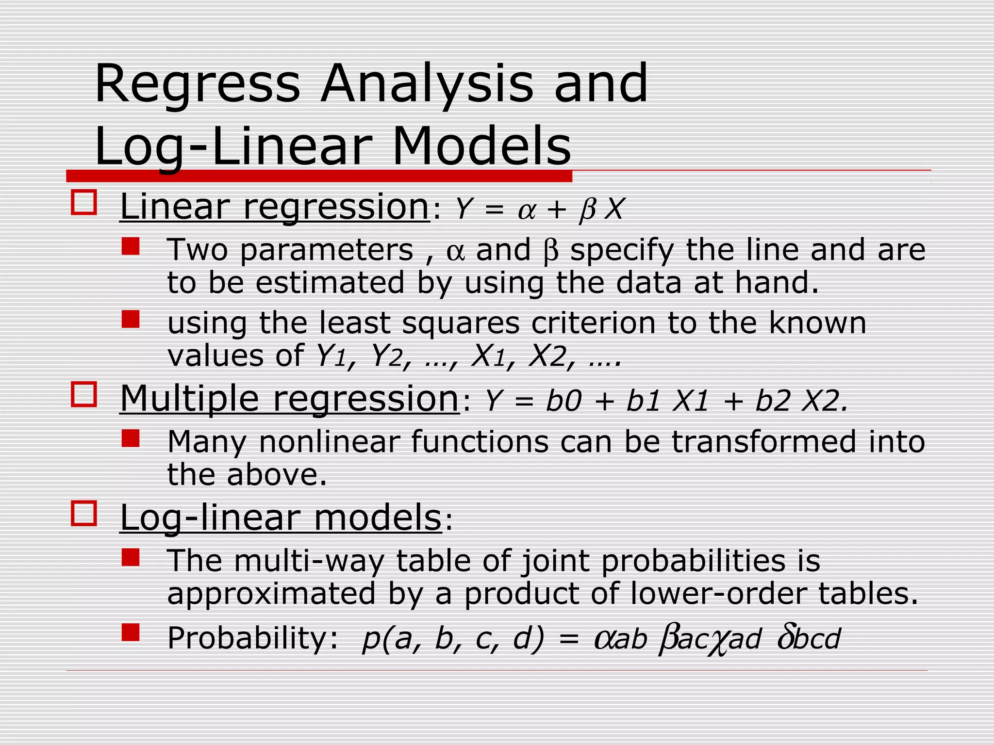 Regress Analysis and
Log-Linear Models
 Linear regression: Y = α + β X
 Two parameters , α and β specify the line and are
to be estimated by using the data at hand.
 using the least squares criterion to the known
values of Y1, Y2, …, X1, X2, ….
 Multiple regression: Y = b0 + b1 X1 + b2 X2.
 Many nonlinear functions can be transformed into
the above.
 Log-linear models:
 The multi-way table of joint probabilities is
approximated by a product of lower-order tables.
 Probability: p(a, b, c, d) = αab βacχad δbcd

 
