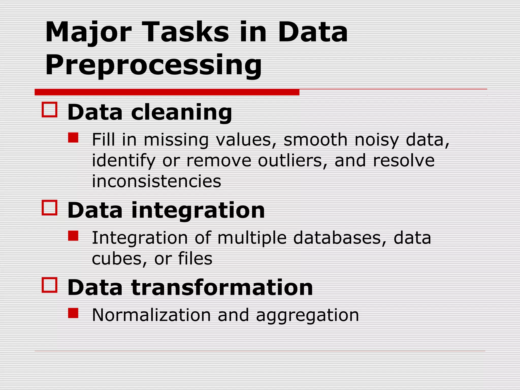 Major Tasks in Data
Preprocessing
 Data cleaning
 Fill in missing values, smooth noisy data,
identify or remove outliers, and resolve
inconsistencies

 Data integration
 Integration of multiple databases, data
cubes, or files

 Data transformation
 Normalization and aggregation

 