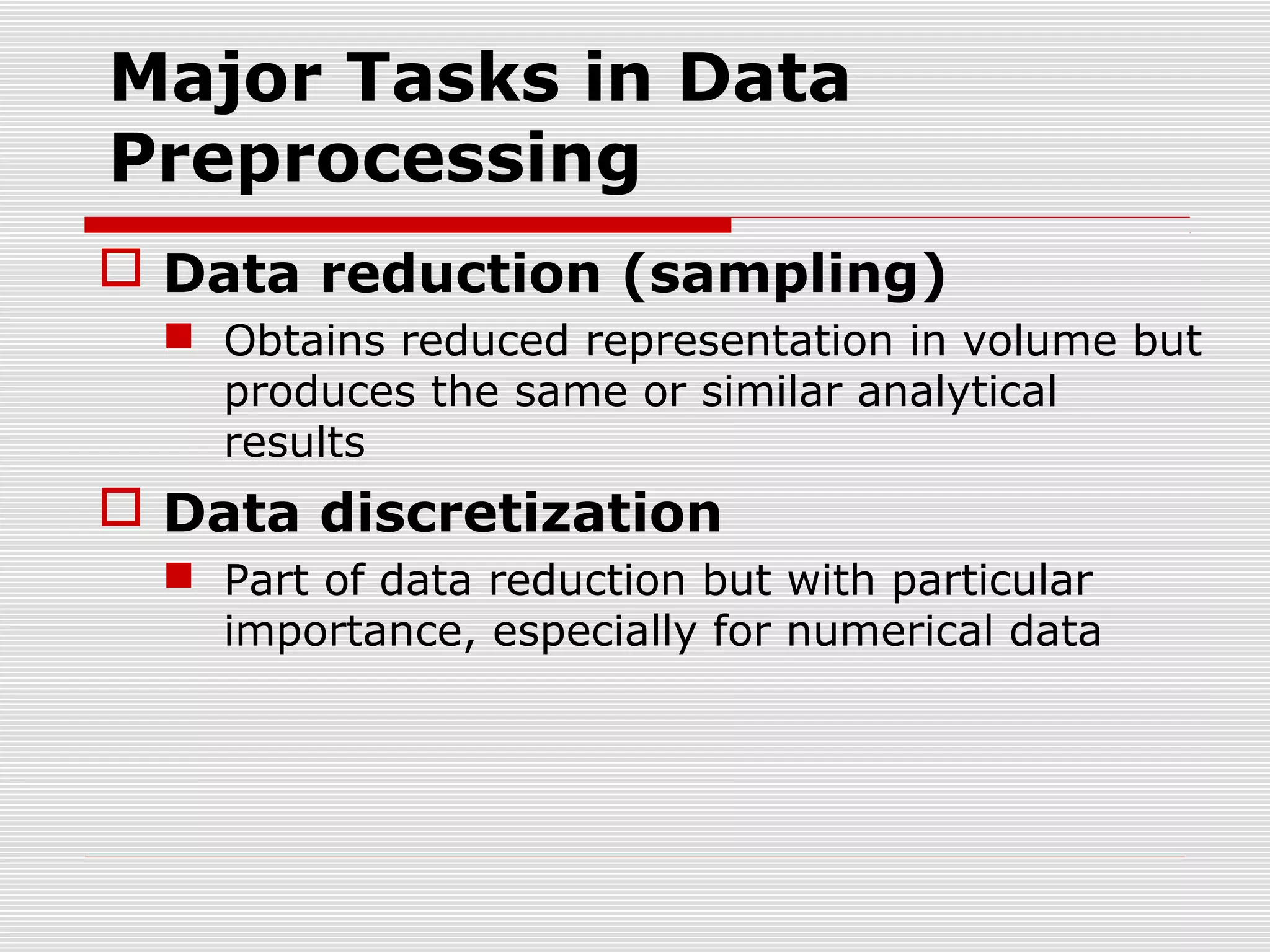 Major Tasks in Data
Preprocessing
 Data reduction (sampling)
 Obtains reduced representation in volume but
produces the same or similar analytical
results

 Data discretization
 Part of data reduction but with particular
importance, especially for numerical data

 