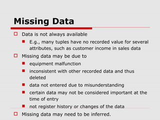 Missing Data
 Data is not always available
 E.g., many tuples have no recorded value for several
attributes, such as customer income in sales data

 Missing data may be due to
 equipment malfunction
 inconsistent with other recorded data and thus
deleted
 data not entered due to misunderstanding
 certain data may not be considered important at the
time of entry
 not register history or changes of the data

 Missing data may need to be inferred.

 