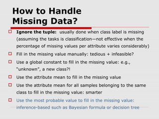 How to Handle
Missing Data?


Ignore the tuple: usually done when class label is missing
(assuming the tasks is classification—not effective when the
percentage of missing values per attribute varies considerably)



Fill in the missing value manually: tedious + infeasible?



Use a global constant to fill in the missing value: e.g.,
“unknown”, a new class?!



Use the attribute mean to fill in the missing value



Use the attribute mean for all samples belonging to the same
class to fill in the missing value: smarter



Use the most probable value to fill in the missing value:
inference-based such as Bayesian formula or decision tree

 