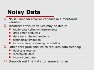 Noisy Data
 Noise: random error or variance in a measured
variable
 Incorrect attribute values may be due to






faulty data collection instruments
data entry problems
data transmission problems
technology limitation
inconsistency in naming convention

 Other data problems which requires data cleaning
 duplicate records
 incomplete data
 inconsistent data

 Smooth out the data to remove noise

 