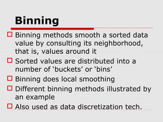 Binning
 Binning methods smooth a sorted data
value by consulting its neighborhood,
that is, values around it
 Sorted values are distributed into a
number of ‘buckets’ or ‘bins’
 Binning does local smoothing
 Different binning methods illustrated by
an example
 Also used as data discretization tech.

 