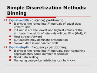 Simple Discretization Methods:
Binning
 Equal-width (distance) partitioning:

 It divides the range into N intervals of equal size:
uniform grid
 if A and B are the lowest and highest values of the
attribute, the width of intervals will be: W = (B-A)/N.
 Most straightforward
 But outliers may dominate presentation
 Skewed data is not handled well.

 Equal-depth (frequency) partitioning:

 It divides the range into N intervals, each containing
approximately same number of samples
 Good data scaling
 Managing categorical attributes can be tricky.

 
