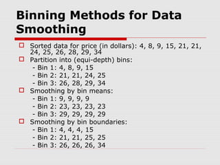 Binning Methods for Data
Smoothing
 Sorted data for price (in dollars): 4, 8, 9, 15, 21, 21,
24, 25, 26, 28, 29, 34
 Partition into (equi-depth) bins:
- Bin 1: 4, 8, 9, 15
- Bin 2: 21, 21, 24, 25
- Bin 3: 26, 28, 29, 34
 Smoothing by bin means:
- Bin 1: 9, 9, 9, 9
- Bin 2: 23, 23, 23, 23
- Bin 3: 29, 29, 29, 29
 Smoothing by bin boundaries:
- Bin 1: 4, 4, 4, 15
- Bin 2: 21, 21, 25, 25
- Bin 3: 26, 26, 26, 34

 