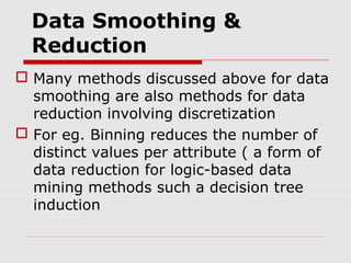 Data Smoothing &
Reduction
 Many methods discussed above for data
smoothing are also methods for data
reduction involving discretization
 For eg. Binning reduces the number of
distinct values per attribute ( a form of
data reduction for logic-based data
mining methods such a decision tree
induction

 