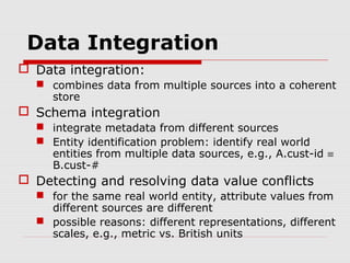 Data Integration
 Data integration:
 combines data from multiple sources into a coherent
store

 Schema integration
 integrate metadata from different sources
 Entity identification problem: identify real world
entities from multiple data sources, e.g., A.cust-id ≡
B.cust-#

 Detecting and resolving data value conflicts
 for the same real world entity, attribute values from
different sources are different
 possible reasons: different representations, different
scales, e.g., metric vs. British units

 