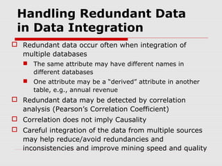 Handling Redundant Data
in Data Integration
 Redundant data occur often when integration of
multiple databases
 The same attribute may have different names in
different databases
 One attribute may be a “derived” attribute in another
table, e.g., annual revenue

 Redundant data may be detected by correlation
analysis (Pearson’s Correlation Coefficient)
 Correlation does not imply Causality
 Careful integration of the data from multiple sources
may help reduce/avoid redundancies and
inconsistencies and improve mining speed and quality

 