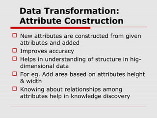 Data Transformation:
Attribute Construction
 New attributes are constructed from given
attributes and added
 Improves accuracy
 Helps in understanding of structure in higdimensional data
 For eg. Add area based on attributes height
& width
 Knowing about relationships among
attributes help in knowledge discovery

 