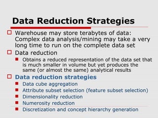 Data Reduction Strategies
 Warehouse may store terabytes of data:
Complex data analysis/mining may take a very
long time to run on the complete data set
 Data reduction
 Obtains a reduced representation of the data set that
is much smaller in volume but yet produces the
same (or almost the same) analytical results

 Data reduction strategies






Data cube aggregation
Attribute subset selection (feature subset selection)
Dimensionality reduction
Numerosity reduction
Discretization and concept hierarchy generation

 