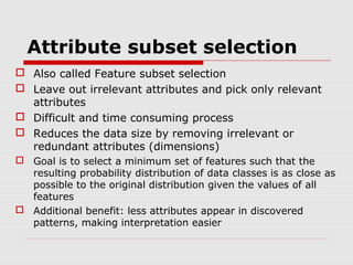 Attribute subset selection
 Also called Feature subset selection
 Leave out irrelevant attributes and pick only relevant
attributes
 Difficult and time consuming process
 Reduces the data size by removing irrelevant or
redundant attributes (dimensions)
 Goal is to select a minimum set of features such that the
resulting probability distribution of data classes is as close as
possible to the original distribution given the values of all
features
 Additional benefit: less attributes appear in discovered
patterns, making interpretation easier

 