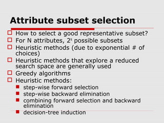 Attribute subset selection
 How to select a good representative subset?
 For N attributes, 2N possible subsets
 Heuristic methods (due to exponential # of
choices)
 Heuristic methods that explore a reduced
search space are generally used
 Greedy algorithms
 Heuristic methods:
 step-wise forward selection
 step-wise backward elimination
 combining forward selection and backward
elimination
 decision-tree induction

 