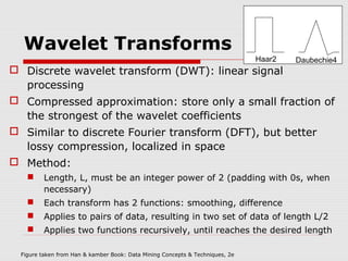 Wavelet Transforms

Haar2

Daubechie4

 Discrete wavelet transform (DWT): linear signal
processing
 Compressed approximation: store only a small fraction of
the strongest of the wavelet coefficients
 Similar to discrete Fourier transform (DFT), but better
lossy compression, localized in space
 Method:


Length, L, must be an integer power of 2 (padding with 0s, when
necessary)



Each transform has 2 functions: smoothing, difference



Applies to pairs of data, resulting in two set of data of length L/2



Applies two functions recursively, until reaches the desired length

Figure taken from Han & kamber Book: Data Mining Concepts & Techniques, 2e

 