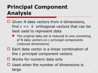 Principal Component
Analysis
 Given N data vectors from k-dimensions,
find c <= k orthogonal vectors that can be
best used to represent data
 The original data set is reduced to one consisting
of N data vectors on c principal components
(reduced dimensions)

 Each data vector is a linear combination of
the c principal component vectors
 Works for numeric data only
 Used when the number of dimensions is
large

 