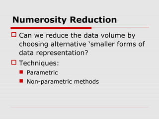 Numerosity Reduction
 Can we reduce the data volume by
choosing alternative ‘smaller forms of
data representation?
 Techniques:
 Parametric
 Non-parametric methods

 