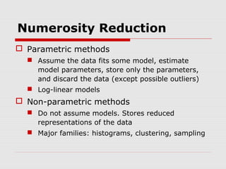 Numerosity Reduction
 Parametric methods
 Assume the data fits some model, estimate
model parameters, store only the parameters,
and discard the data (except possible outliers)
 Log-linear models

 Non-parametric methods
 Do not assume models. Stores reduced
representations of the data
 Major families: histograms, clustering, sampling

 
