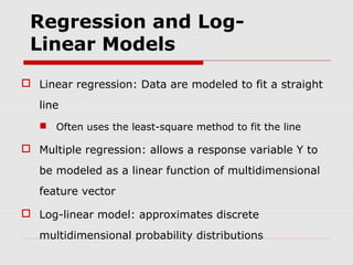 Regression and LogLinear Models
 Linear regression: Data are modeled to fit a straight
line
 Often uses the least-square method to fit the line

 Multiple regression: allows a response variable Y to
be modeled as a linear function of multidimensional
feature vector
 Log-linear model: approximates discrete
multidimensional probability distributions

 
