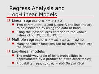Regress Analysis and
Log-Linear Models
 Linear regression: Y = α + β X
 Two parameters , α and β specify the line and are
to be estimated by using the data at hand.
 using the least squares criterion to the known
values of Y1, Y2, …, X1, X2, ….
 Multiple regression: Y = b0 + b1 X1 + b2 X2.
 Many nonlinear functions can be transformed into
the above.
 Log-linear models:
 The multi-way table of joint probabilities is
approximated by a product of lower-order tables.
 Probability: p(a, b, c, d) = αab βacχad δbcd

 