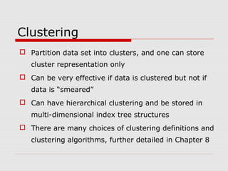 Clustering
 Partition data set into clusters, and one can store
cluster representation only
 Can be very effective if data is clustered but not if
data is “smeared”
 Can have hierarchical clustering and be stored in
multi-dimensional index tree structures
 There are many choices of clustering definitions and
clustering algorithms, further detailed in Chapter 8

 