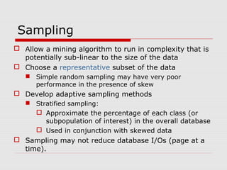Sampling
 Allow a mining algorithm to run in complexity that is
potentially sub-linear to the size of the data
 Choose a representative subset of the data
 Simple random sampling may have very poor
performance in the presence of skew

 Develop adaptive sampling methods
 Stratified sampling:

 Approximate the percentage of each class (or
subpopulation of interest) in the overall database
 Used in conjunction with skewed data

 Sampling may not reduce database I/Os (page at a
time).

 
