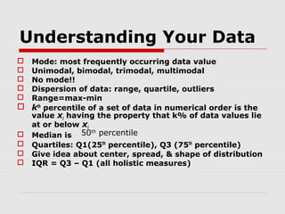 Understanding Your Data
Mode: most frequently occurring data value
Unimodal, bimodal, trimodal, multimodal
No mode!!
Dispersion of data: range, quartile, outliers
Range=max-min
 kth percentile of a set of data in numerical order is the
value xi having the property that k% of data values lie
at or below xi
th
 Median is 50 percentile
 Quartiles: Q1(25th percentile), Q3 (75th percentile)
 Give idea about center, spread, & shape of distribution
 IQR = Q3 – Q1 (all holistic measures)






 