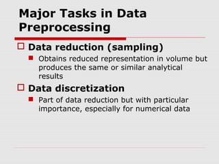 Major Tasks in Data
Preprocessing
 Data reduction (sampling)
 Obtains reduced representation in volume but
produces the same or similar analytical
results

 Data discretization
 Part of data reduction but with particular
importance, especially for numerical data

 