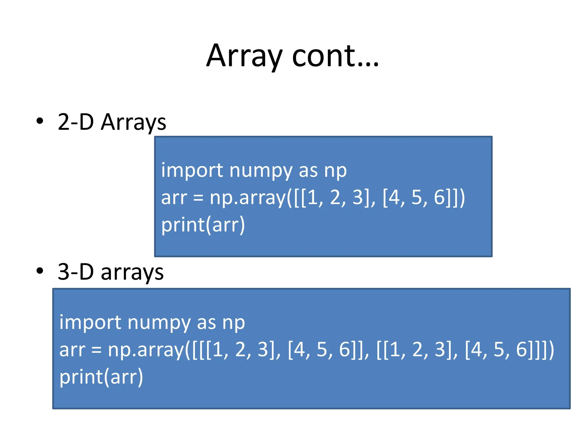 Array cont… • 2-D Arrays • 3-D arrays import numpy as np arr = np.array([[1, 2, 3], [4, 5, 6]]) print(arr) import numpy as np arr = np.array([[[1, 2, 3], [4, 5, 6]], [[1, 2, 3], [4, 5, 6]]]) print(arr) 