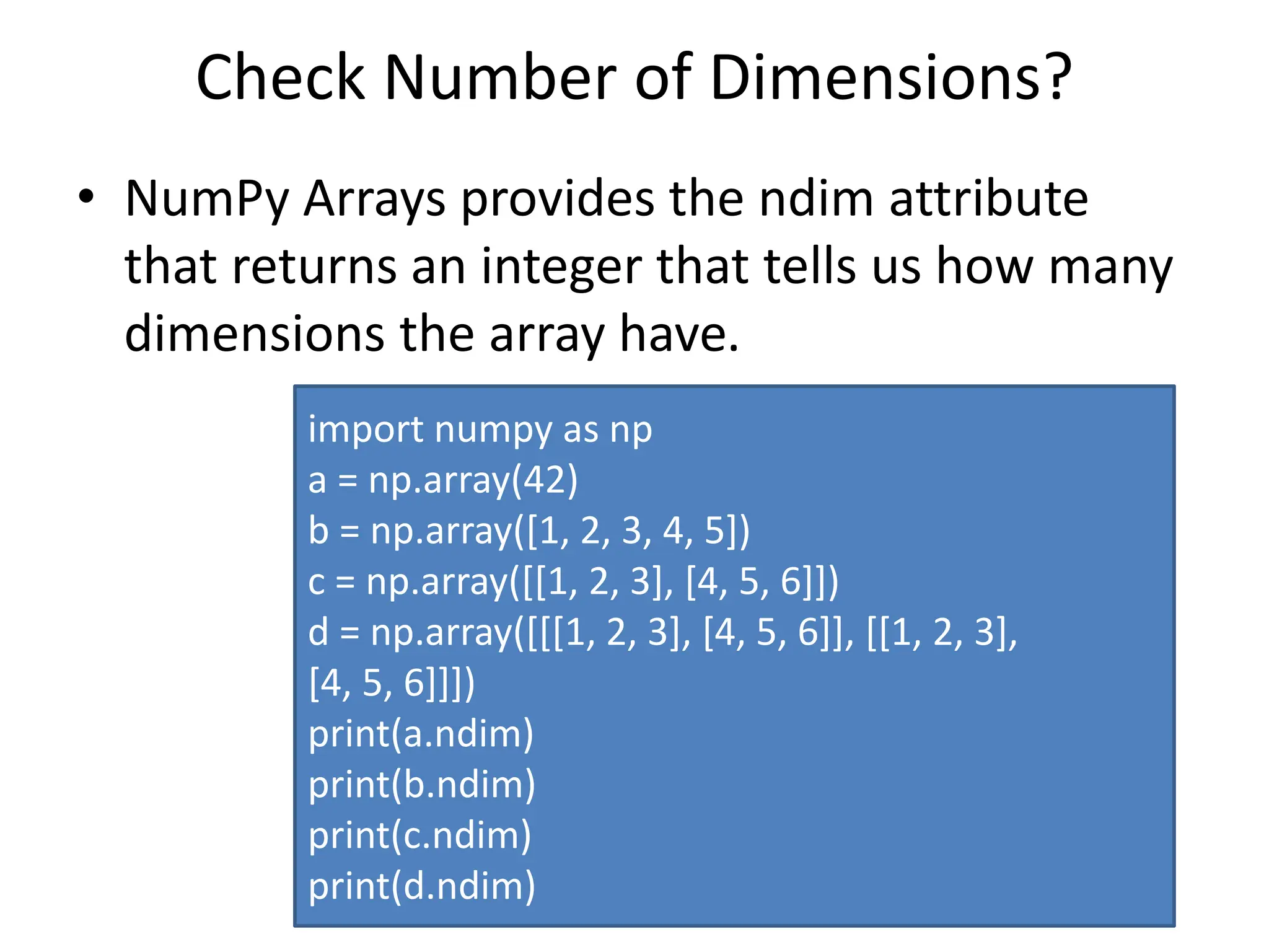 Check Number of Dimensions? • NumPy Arrays provides the ndim attribute that returns an integer that tells us how many dimensions the array have. import numpy as np a = np.array(42) b = np.array([1, 2, 3, 4, 5]) c = np.array([[1, 2, 3], [4, 5, 6]]) d = np.array([[[1, 2, 3], [4, 5, 6]], [[1, 2, 3], [4, 5, 6]]]) print(a.ndim) print(b.ndim) print(c.ndim) print(d.ndim) 