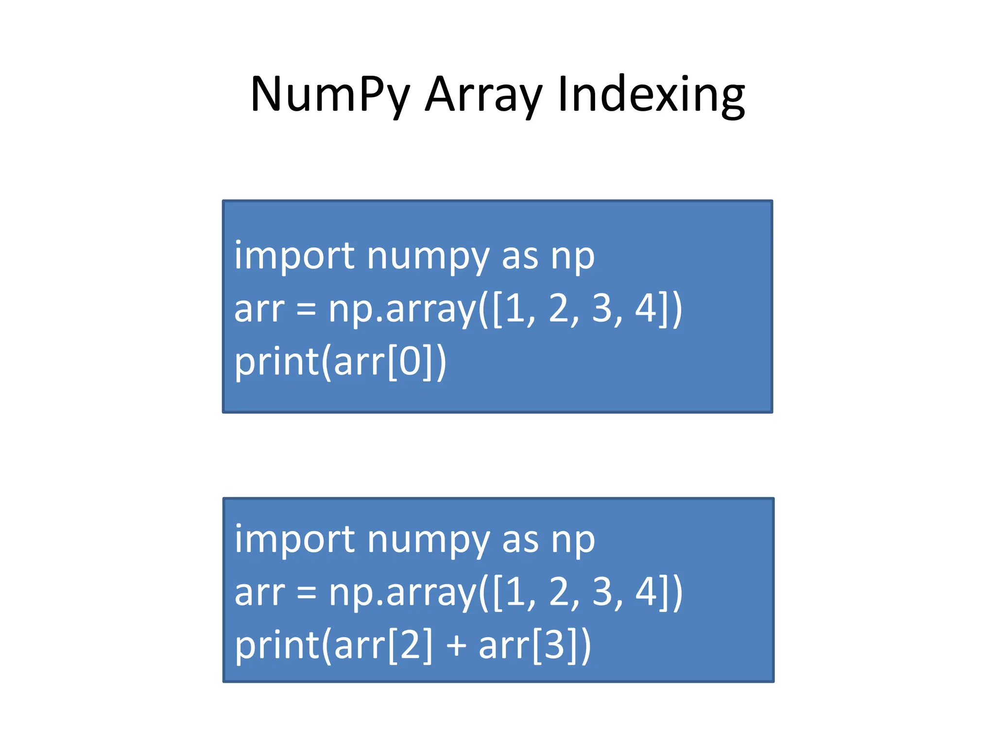 NumPy Array Indexing import numpy as np arr = np.array([1, 2, 3, 4]) print(arr[0]) import numpy as np arr = np.array([1, 2, 3, 4]) print(arr[2] + arr[3]) 